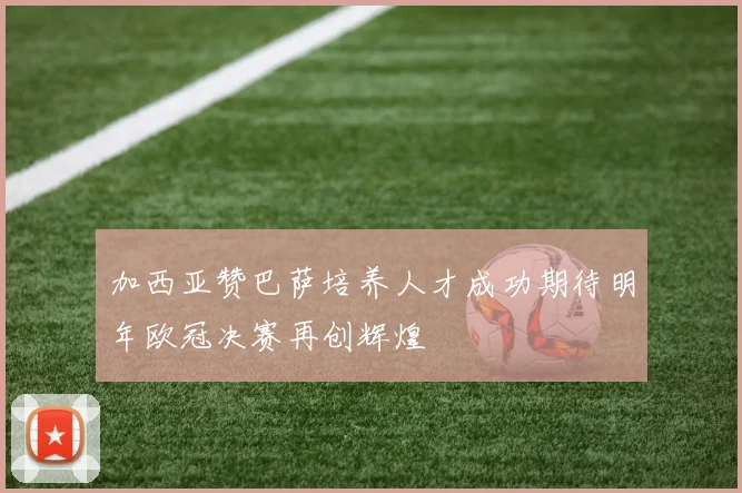 加西亚赞巴萨培养人才成功期待明年欧冠决赛再创辉煌