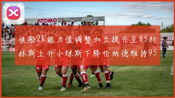 快船2K能力值调整加兰提升至85科林斯上升小琼斯下降伦纳德维持95不变
