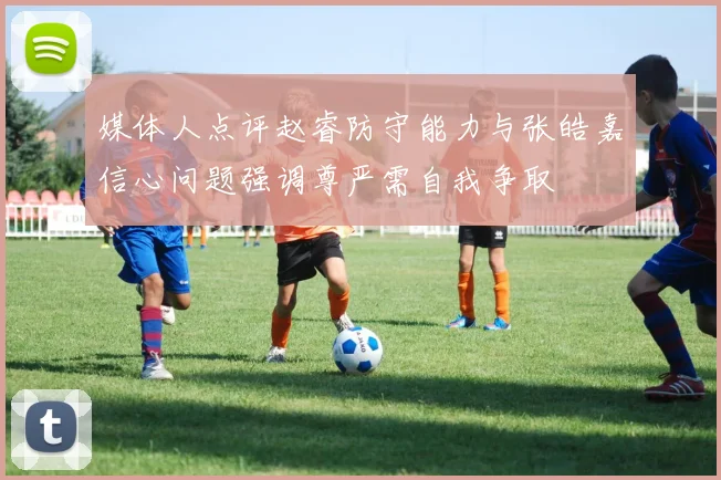 媒体人点评赵睿防守能力与张皓嘉信心问题强调尊严需自我争取