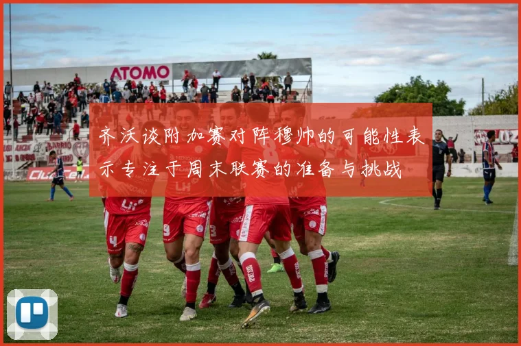 齐沃谈附加赛对阵穆帅的可能性表示专注于周末联赛的准备与挑战