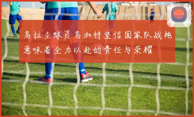 乌拉圭球员乌加特坚信国家队战袍意味着全力以赴的责任与荣耀