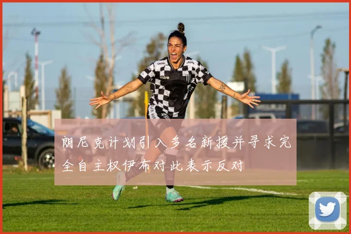 朗尼克计划引入多名新援并寻求完全自主权伊布对此表示反对