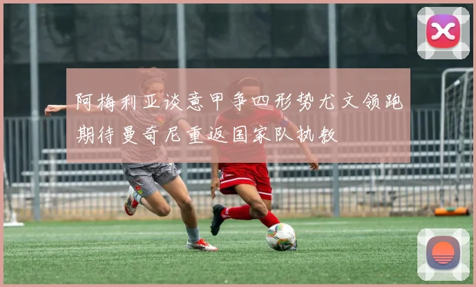 阿梅利亚谈意甲争四形势尤文领跑期待曼奇尼重返国家队执教