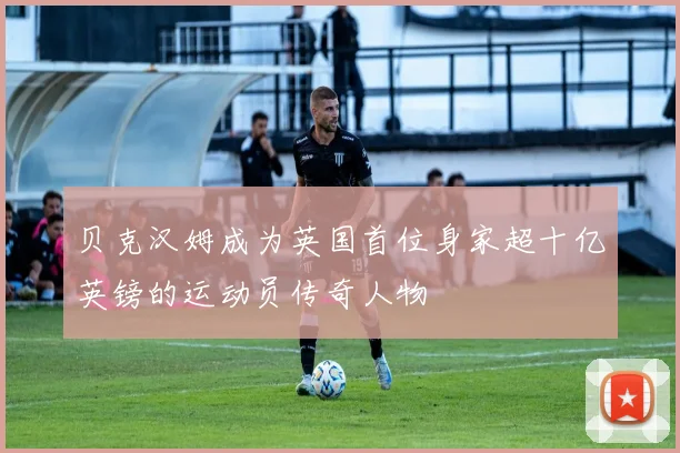 贝克汉姆成为英国首位身家超十亿英镑的运动员传奇人物