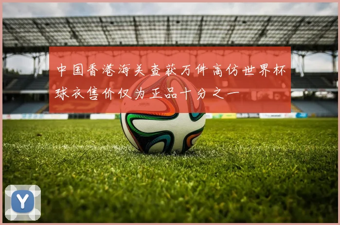 中国香港海关查获万件高仿世界杯球衣售价仅为正品十分之一