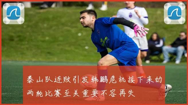 泰山队连败引发韩鹏危机接下来的两轮比赛至关重要不容再失