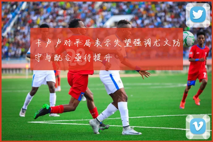 卡卢卢对平局表示失望强调尤文防守与配合亟待提升