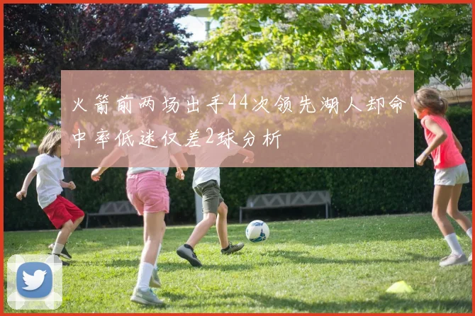 火箭前两场出手44次领先湖人却命中率低迷仅差2球分析