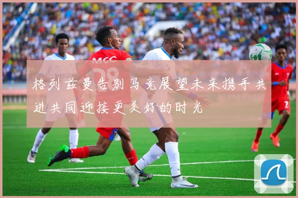 格列兹曼告别马竞展望未来携手共进共同迎接更美好的时光