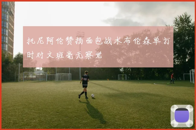 托尼阿伦赞扬面包战术布伦森单打时对文班毫无察觉