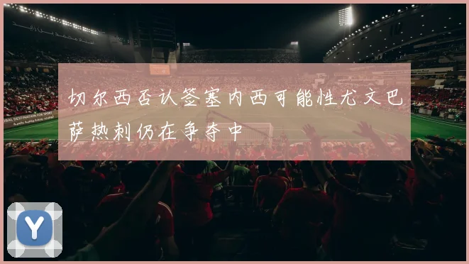 切尔西否认签塞内西可能性尤文巴萨热刺仍在争夺中