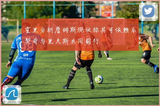 霍里分析詹姆斯现状称其可依赖东契奇与里夫斯共同前行