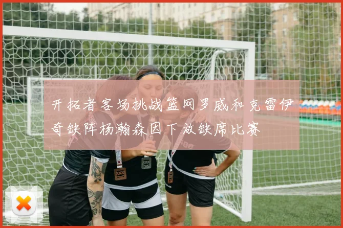 开拓者客场挑战篮网罗威和克雷伊奇缺阵杨瀚森因下放缺席比赛