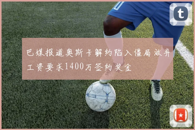 巴媒报道奥斯卡解约陷入僵局放弃工资要求1400万签约奖金