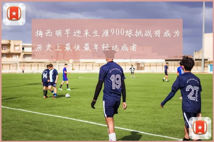 梅西明早迎来生涯900球挑战将成为历史上最快最年轻达成者