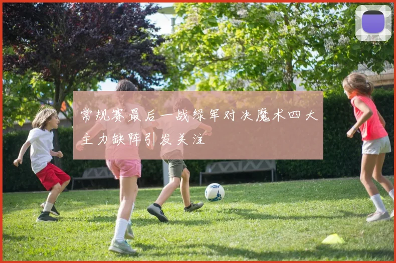 常规赛最后一战绿军对决魔术四大主力缺阵引发关注