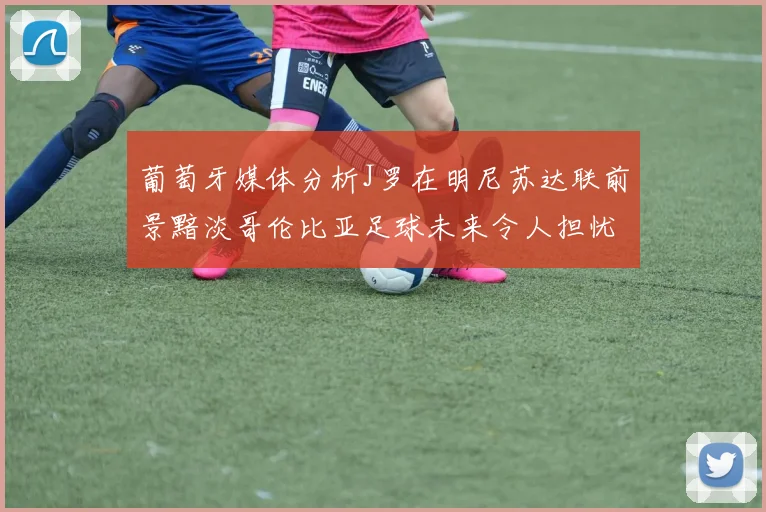 葡萄牙媒体分析J罗在明尼苏达联前景黯淡哥伦比亚足球未来令人担忧