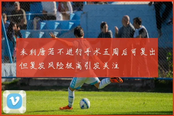 米利唐若不进行手术五周后可复出但复发风险极高引发关注
