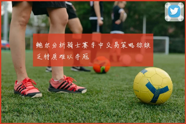 鲍尔分析骑士赛季中交易策略称缺乏特质难以夺冠